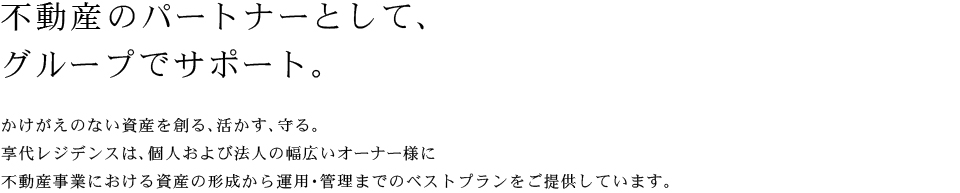 不動産のパートナーとして、グループでサポート。かけがえのない資産を創る、活かす、守る。享代レジデンスは、個人および法人の幅広いオーナー様に不動産事業における資産の形成から運用・管理までのベストプランをご提供しています。