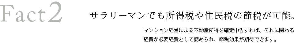 Fact2 サラリーマンでも所得税や住民税の節約が可能。マンション経営による不動産所得を確定申告すれば、それに関わる経費が必要経費として認められ、節約効果が期待できます。