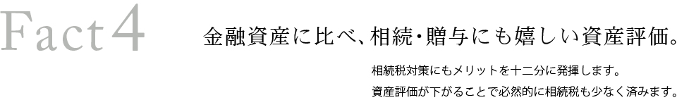 Fact4 金融資産に比べ、相続・贈与にも嬉しい資産評価。相続税対策にもメリットを十二分に発揮します。資産評価が下がることで必然的に相続税も少なく済みます。