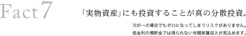 Fact7　「実物資産」にも投資することが真の分散投資。万が一の場合でもゼロになってしまうリスクがありません。低金利の預貯金では得られない年間家賃収入が見込めます。