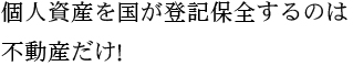 個人資産を国が登記保全するのは不動産だけ！