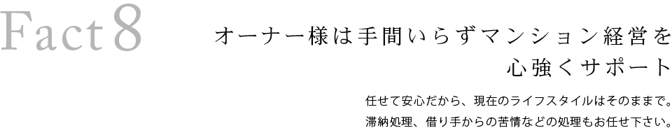 Fact8 オーナーズ様は手間いらずマンション経営を心強くサポート。任せて安心だから、現在のライフスタイルはそのままで。滞納処理、借り手からの苦情などの処理もお任せ下さい。