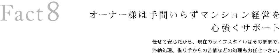 Fact8　オーナーズ様は手間いらずマンション経営を心強くサポート。任せて安心だから、現在のライフスタイルはそのままで。滞納処理、借り手からの苦情などの処理もお任せ下さい。